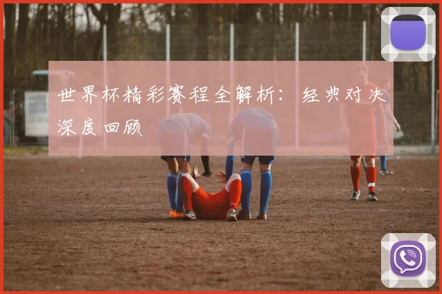 世界杯精彩赛程全解析：经典对决深度回顾