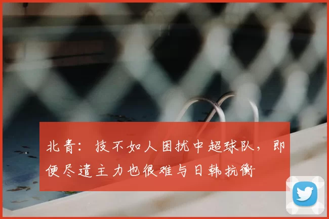 北青：技不如人困扰中超球队，即便尽遣主力也很难与日韩抗衡