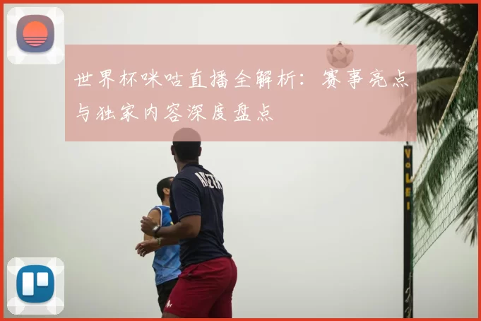 世界杯咪咕直播全解析：赛事亮点与独家内容深度盘点