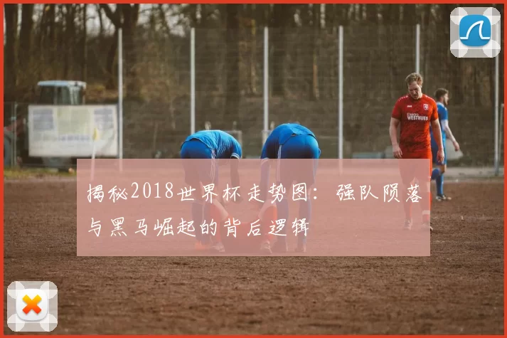 揭秘2018世界杯走势图：强队陨落与黑马崛起的背后逻辑