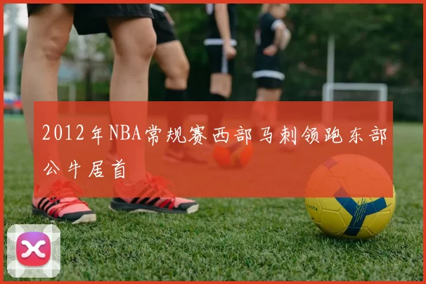 2012年NBA常规赛西部马刺领跑东部公牛居首