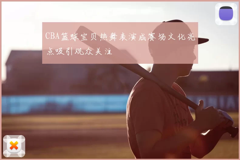CBA篮球宝贝热舞表演成赛场文化亮点吸引观众关注