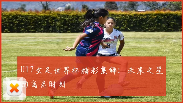 U17女足世界杯精彩集锦:未来之星的高光时刻