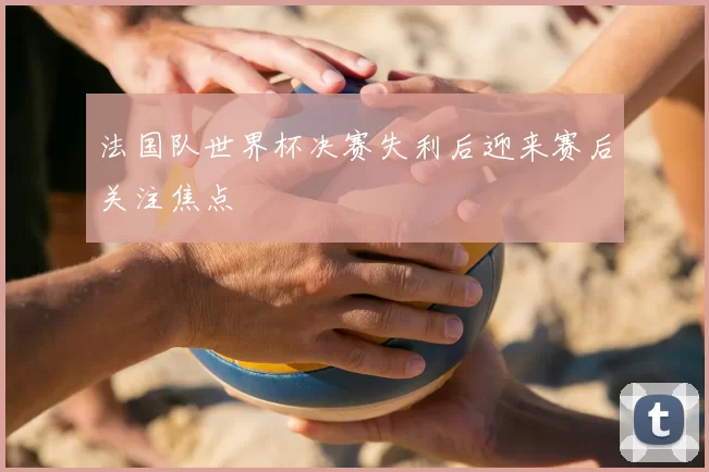 法国队世界杯决赛失利后迎来赛后关注焦点
