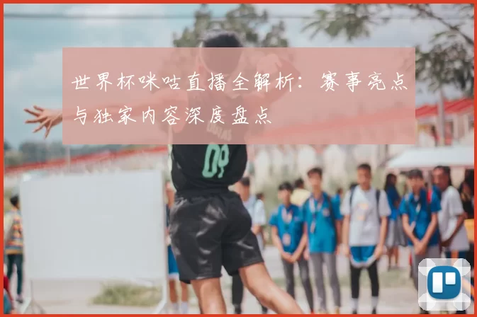 世界杯咪咕直播全解析：赛事亮点与独家内容深度盘点