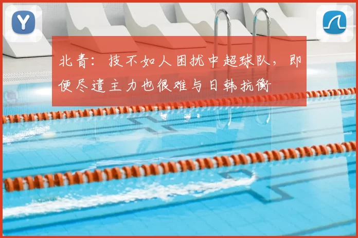北青：技不如人困扰中超球队，即便尽遣主力也很难与日韩抗衡