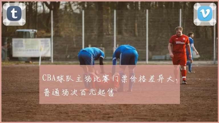 CBA球队主场比赛门票价格差异大,普通场次百元起售