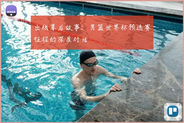 出线幕后故事:男篮世界杯预选赛征程的深度对话