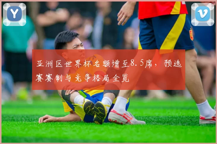亚洲区世界杯名额增至8.5席，预选赛赛制与竞争格局全览