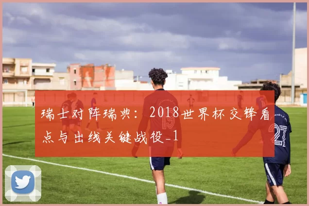 瑞士对阵瑞典：2018世界杯交锋看点与出线关键战役_1