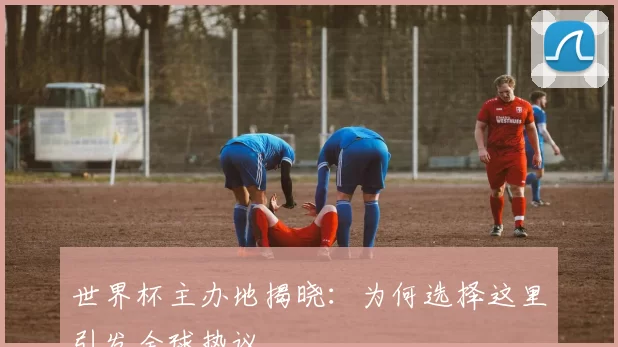 世界杯主办地揭晓：为何选择这里引发全球热议