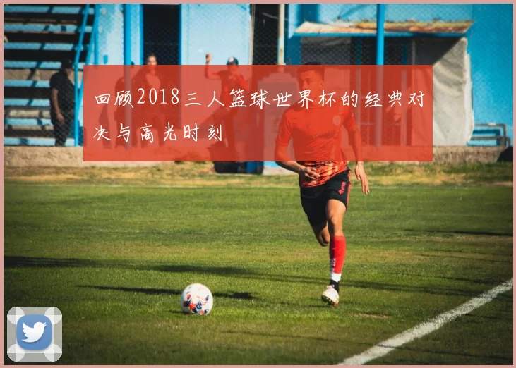 回顾2018三人篮球世界杯的经典对决与高光时刻