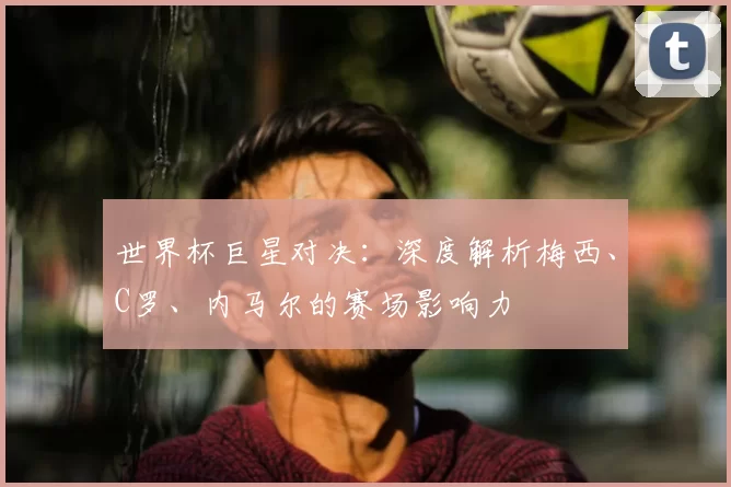 世界杯巨星对决:深度解析梅西、C罗、内马尔的赛场影响力