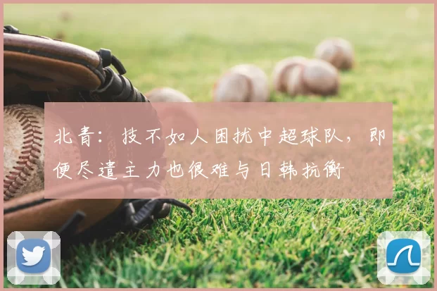 北青：技不如人困扰中超球队，即便尽遣主力也很难与日韩抗衡