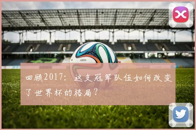 回顾2017：这支冠军队伍如何改变了世界杯的格局？