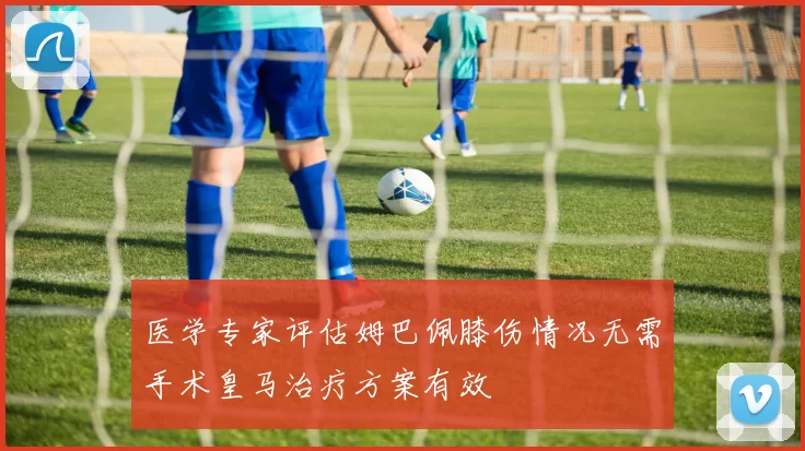 医学专家评估姆巴佩膝伤情况无需手术皇马治疗方案有效