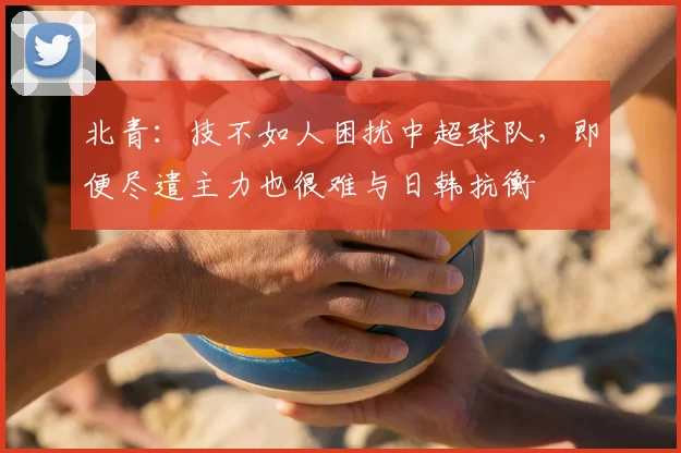 北青:技不如人困扰中超球队,即便尽遣主力也很难与日韩抗衡