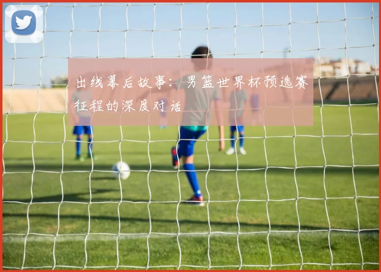 出线幕后故事:男篮世界杯预选赛征程的深度对话