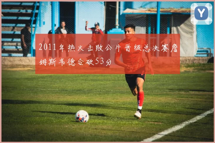 2011年热火击败公牛晋级总决赛詹姆斯韦德合砍53分