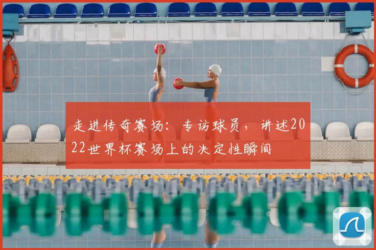 走进传奇赛场：专访球员，讲述2022世界杯赛场上的决定性瞬间