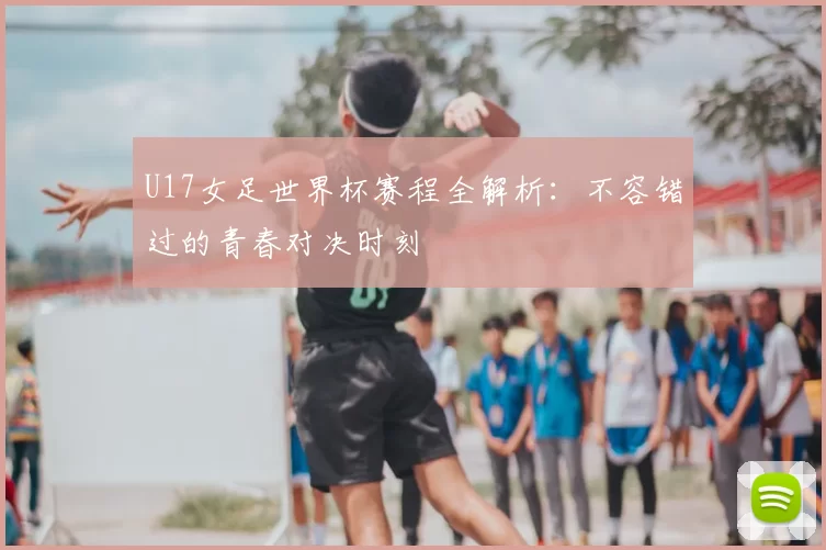 U17女足世界杯赛程全解析：不容错过的青春对决时刻