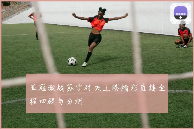 亚冠激战苏宁对决上港精彩直播全程回顾与分析