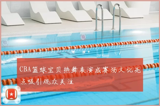 CBA篮球宝贝热舞表演成赛场文化亮点吸引观众关注
