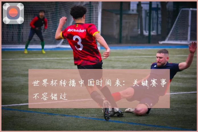 世界杯转播中国时间表：关键赛事不容错过