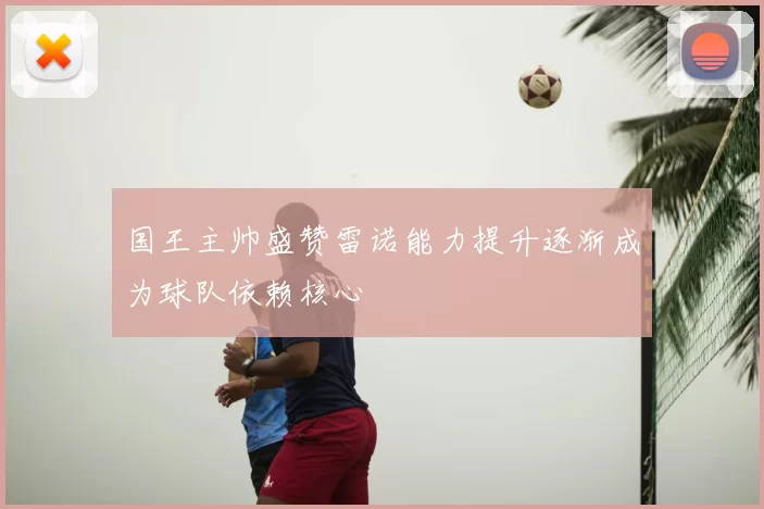 国王主帅盛赞雷诺能力提升逐渐成为球队依赖核心