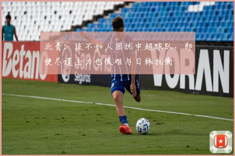 北青：技不如人困扰中超球队，即便尽遣主力也很难与日韩抗衡