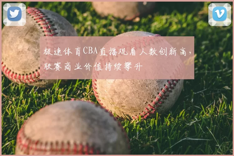 极速体育CBA直播观看人数创新高，联赛商业价值持续攀升