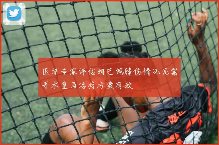 医学专家评估姆巴佩膝伤情况无需手术皇马治疗方案有效