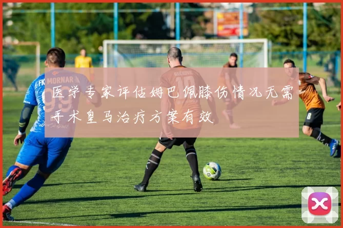 医学专家评估姆巴佩膝伤情况无需手术皇马治疗方案有效