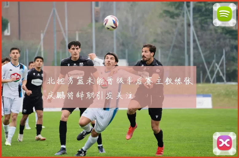 北控男篮未能晋级季后赛主教练张庆鹏将辞职引发关注