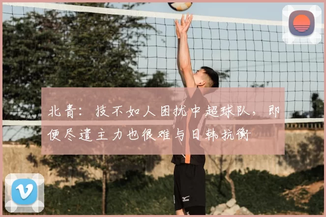 北青:技不如人困扰中超球队,即便尽遣主力也很难与日韩抗衡