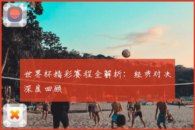 世界杯精彩赛程全解析：经典对决深度回顾