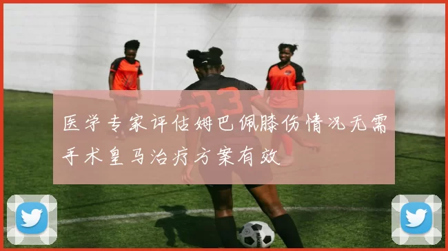 医学专家评估姆巴佩膝伤情况无需手术皇马治疗方案有效