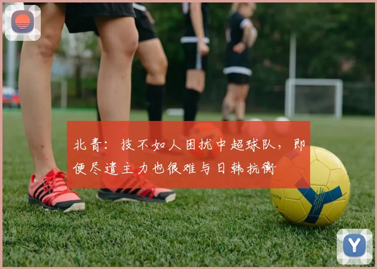 北青：技不如人困扰中超球队，即便尽遣主力也很难与日韩抗衡