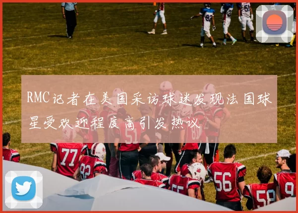 RMC记者在美国采访球迷发现法国球星受欢迎程度高引发热议