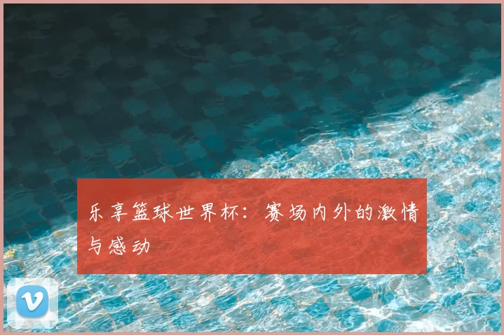 乐享篮球世界杯：赛场内外的激情与感动