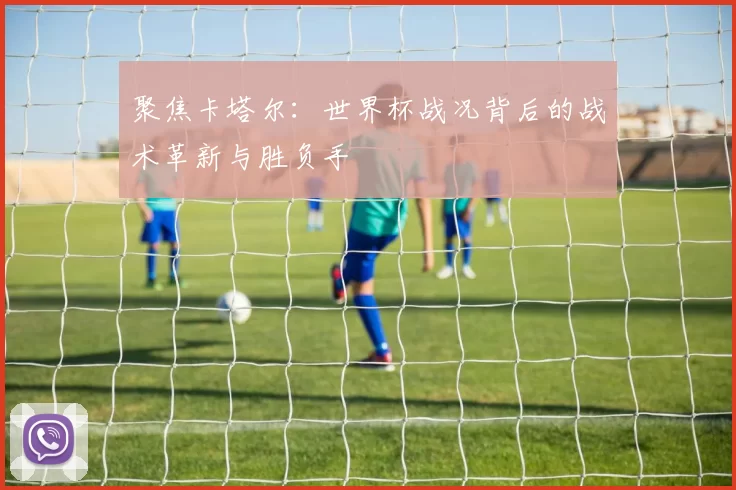 聚焦卡塔尔：世界杯战况背后的战术革新与胜负手