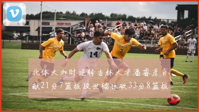 北体大加时逆转吉林大学潘睿彦贡献21分7篮板段世镭独砍33分8篮板表现抢眼