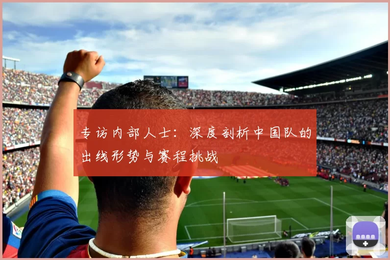 专访内部人士:深度剖析中国队的出线形势与赛程挑战