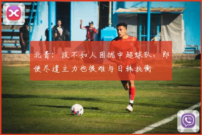北青:技不如人困扰中超球队,即便尽遣主力也很难与日韩抗衡