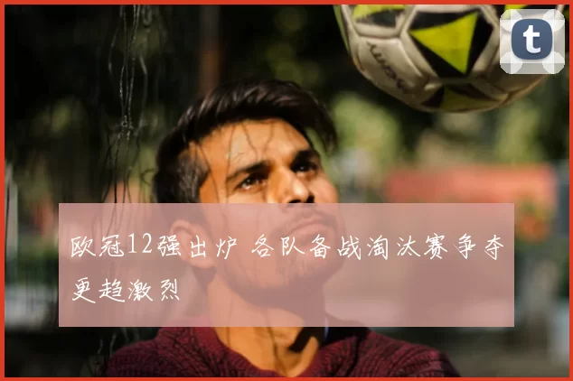 欧冠12强出炉 各队备战淘汰赛争夺更趋激烈