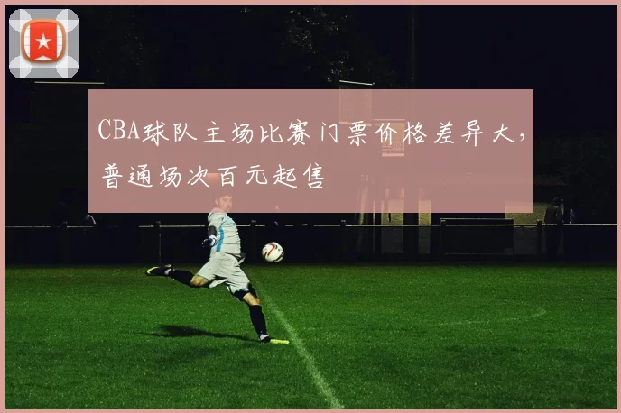 CBA球队主场比赛门票价格差异大,普通场次百元起售
