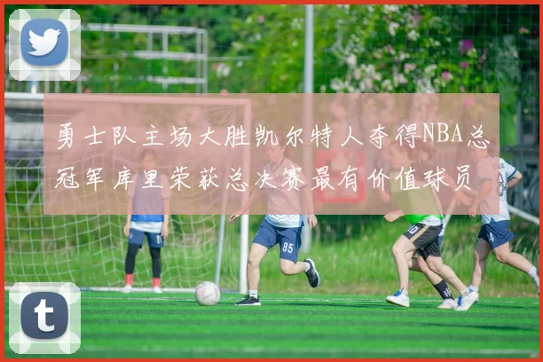 勇士队主场大胜凯尔特人夺得NBA总冠军库里荣获总决赛最有价值球员