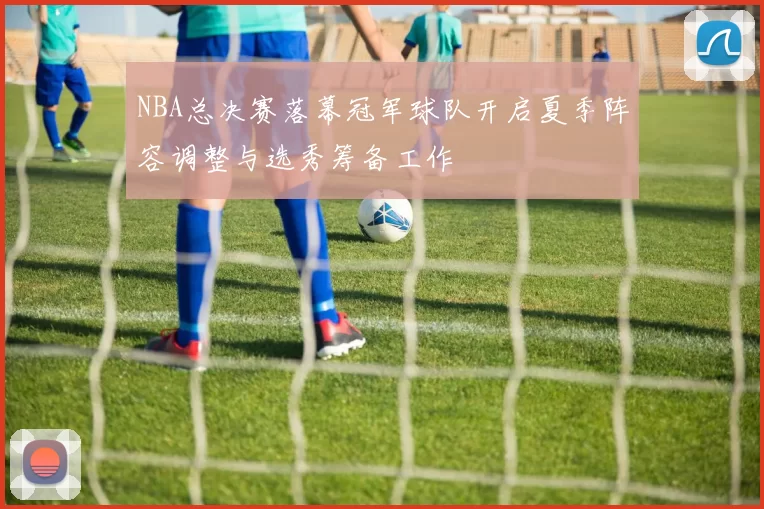 NBA总决赛落幕冠军球队开启夏季阵容调整与选秀筹备工作