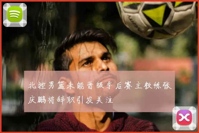 北控男篮未能晋级季后赛主教练张庆鹏将辞职引发关注