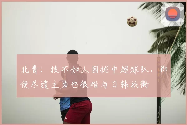 北青:技不如人困扰中超球队,即便尽遣主力也很难与日韩抗衡